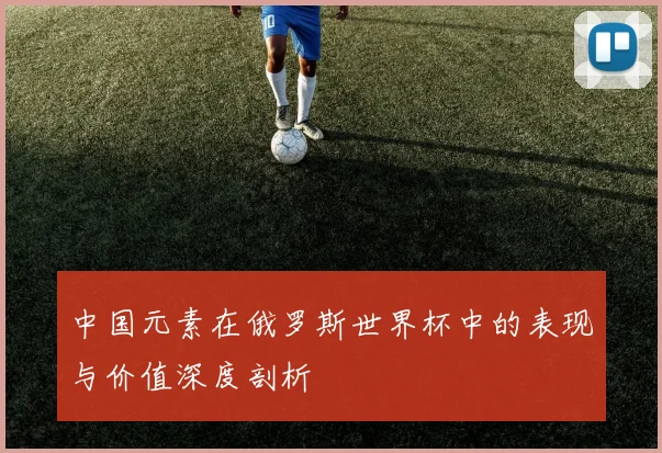 中国元素在俄罗斯世界杯中的表现与价值深度剖析