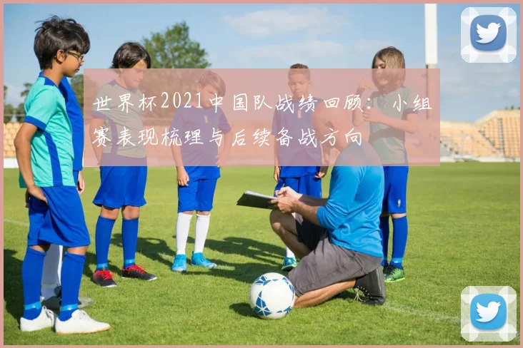 世界杯2021中国队战绩回顾：小组赛表现梳理与后续备战方向