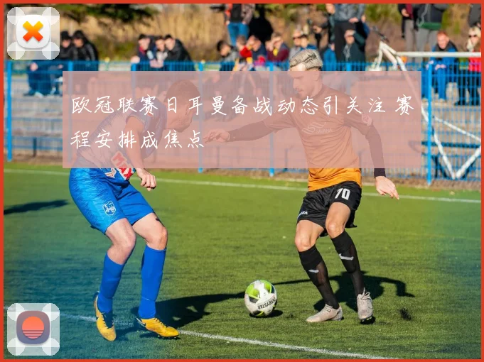 欧冠联赛日耳曼备战动态引关注 赛程安排成焦点
