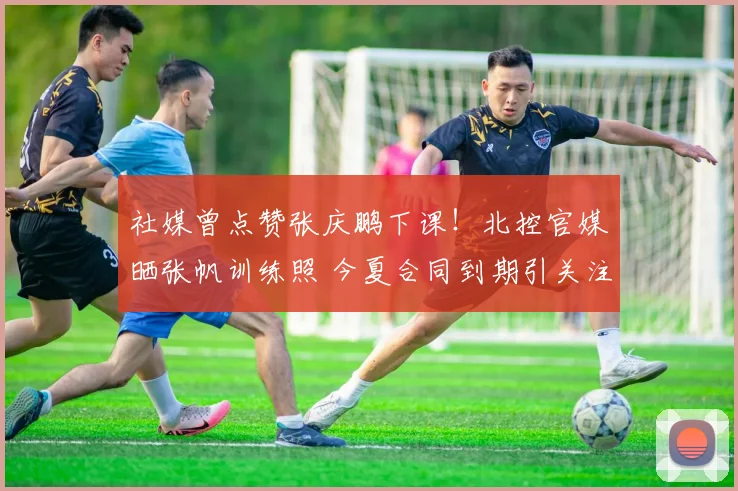 社媒曾点赞张庆鹏下课！北控官媒晒张帆训练照 今夏合同到期引关注
